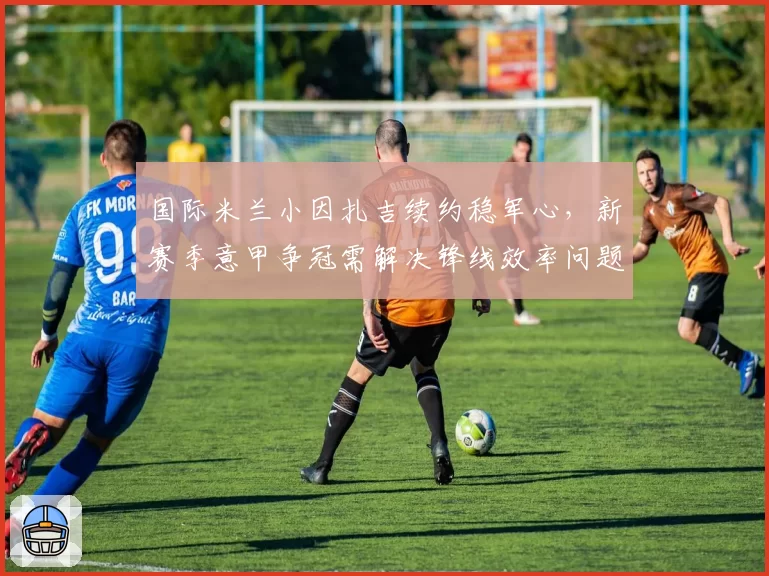 国际米兰小因扎吉续约稳军心，新赛季意甲争冠需解决锋线效率问题