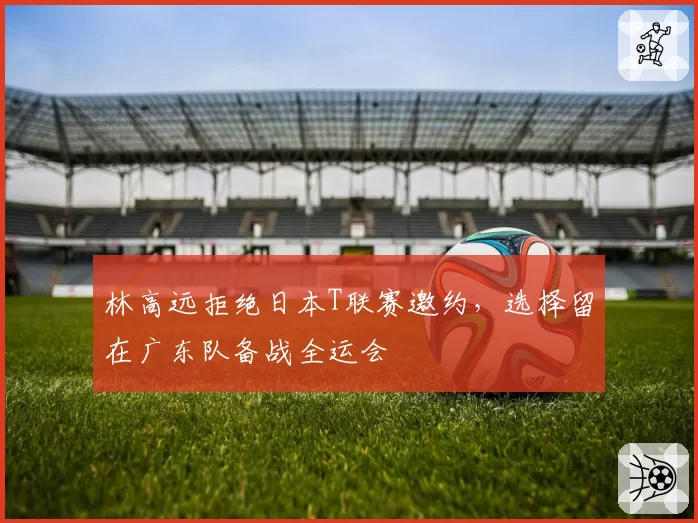 林高远拒绝日本T联赛邀约，选择留在广东队备战全运会