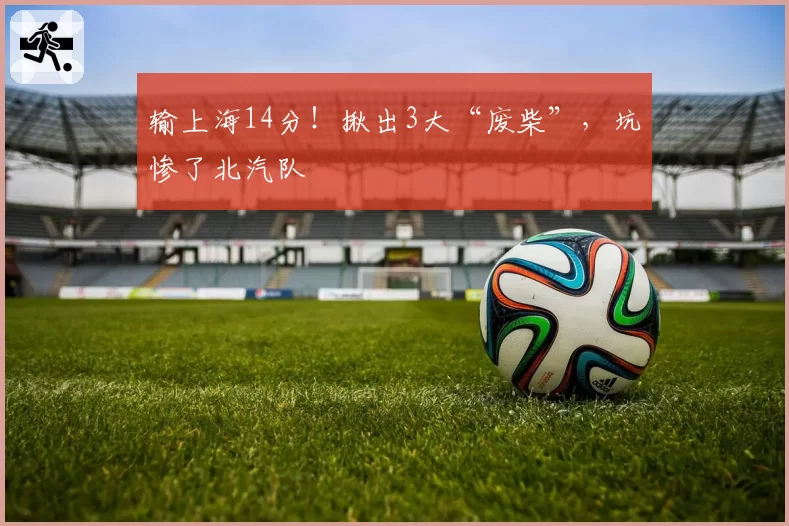 输上海14分！揪出3大“废柴”，坑惨了北汽队