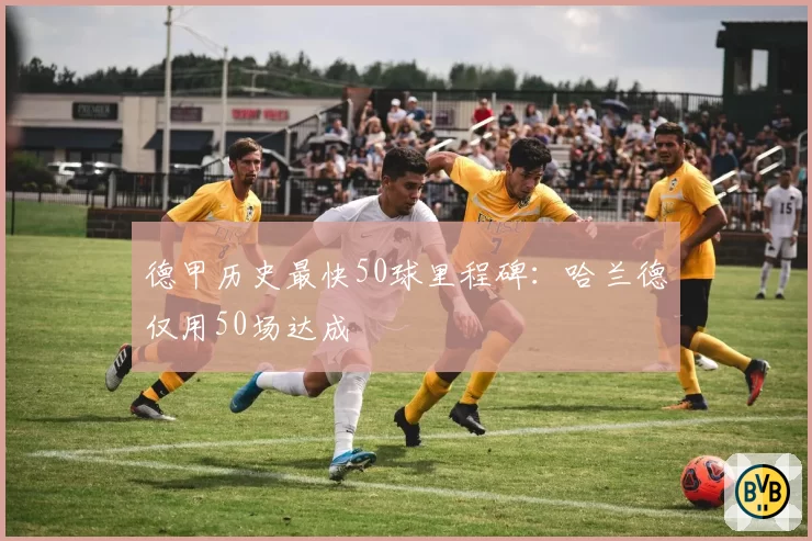 德甲历史最快50球里程碑：哈兰德仅用50场达成