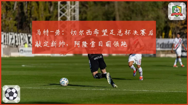 马特-劳：切尔西希望足总杯决赛后敲定新帅，阿隆索目前领跑