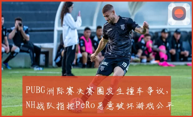 PUBG洲际赛决赛圈发生撞车争议，NH战队指控PeRo恶意破坏游戏公平