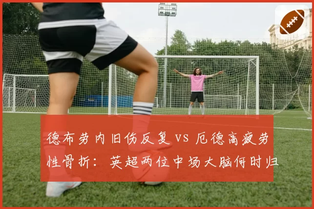 德布劳内旧伤反复 vs 厄德高疲劳性骨折：英超两位中场大脑何时归位