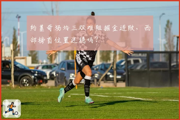 约基奇场均三双难阻掘金连败，西部榜首位置还稳吗？