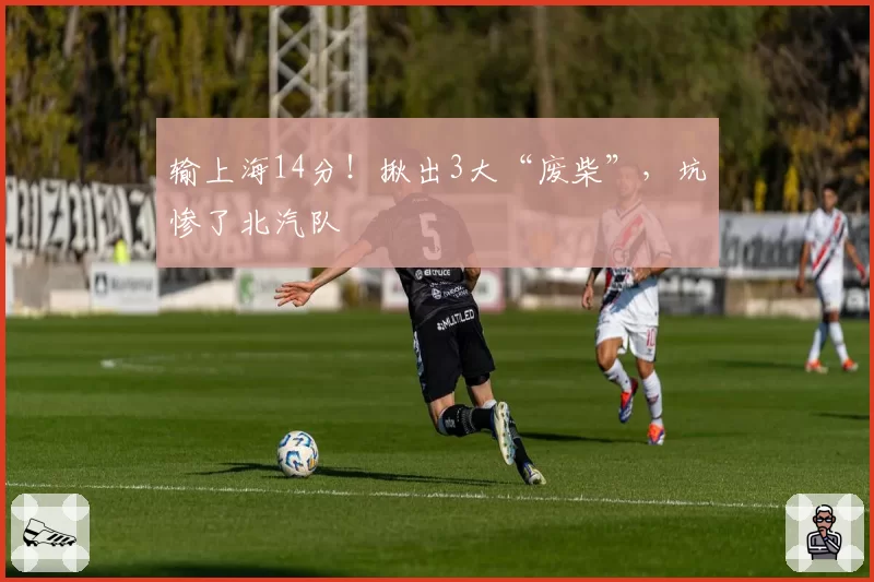 输上海14分！揪出3大“废柴”，坑惨了北汽队