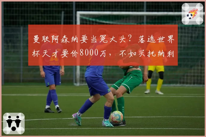 曼联阿森纳要当冤大头？落选世界杯天才要价8000万，不如买托纳利