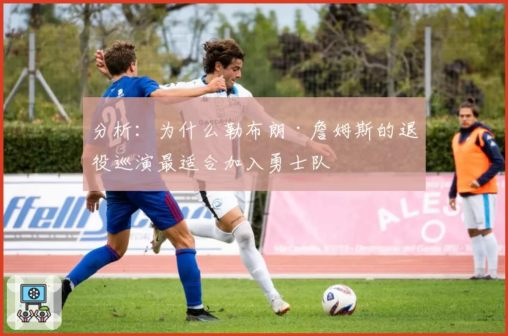分析：为什么勒布朗·詹姆斯的退役巡演最适合加入勇士队