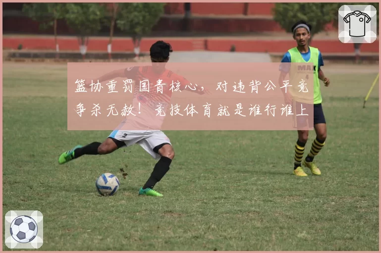 篮协重罚国青核心，对违背公平竞争杀无赦！竞技体育就是谁行谁上