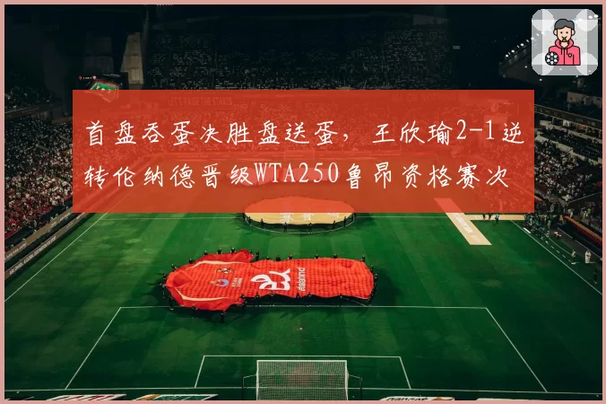 首盘吞蛋决胜盘送蛋，王欣瑜2-1逆转伦纳德晋级WTA250鲁昂资格赛次轮