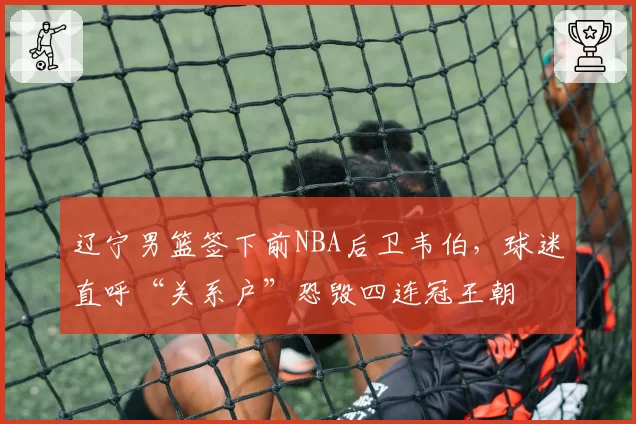 辽宁男篮签下前NBA后卫韦伯，球迷直呼“关系户”恐毁四连冠王朝