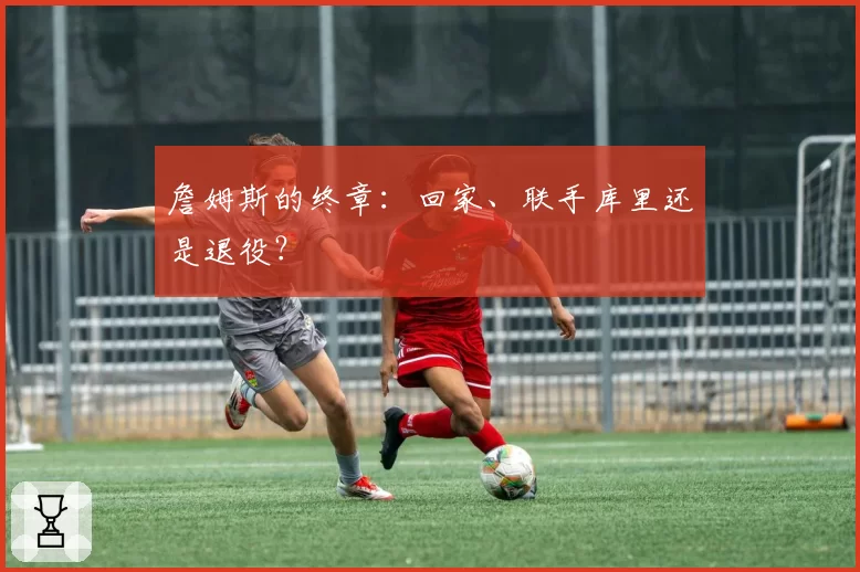 詹姆斯的终章：回家、联手库里还是退役？