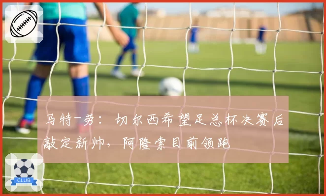 马特-劳：切尔西希望足总杯决赛后敲定新帅，阿隆索目前领跑