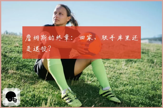 詹姆斯的终章：回家、联手库里还是退役？