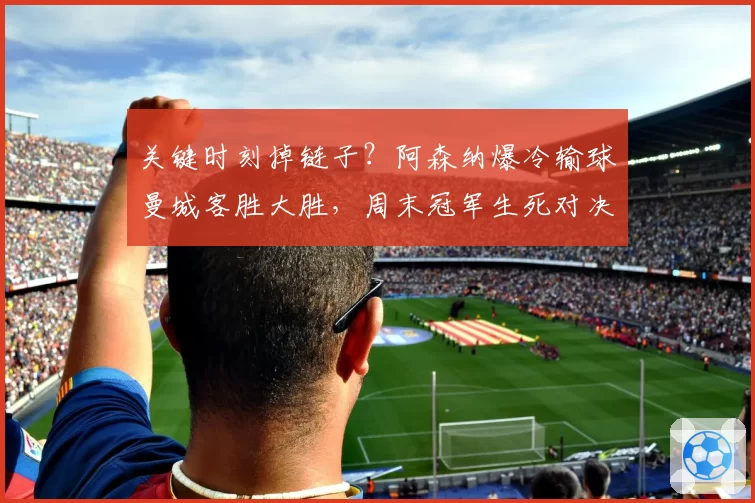 关键时刻掉链子?阿森纳爆冷输球曼城客胜大胜,周末冠军生死对决